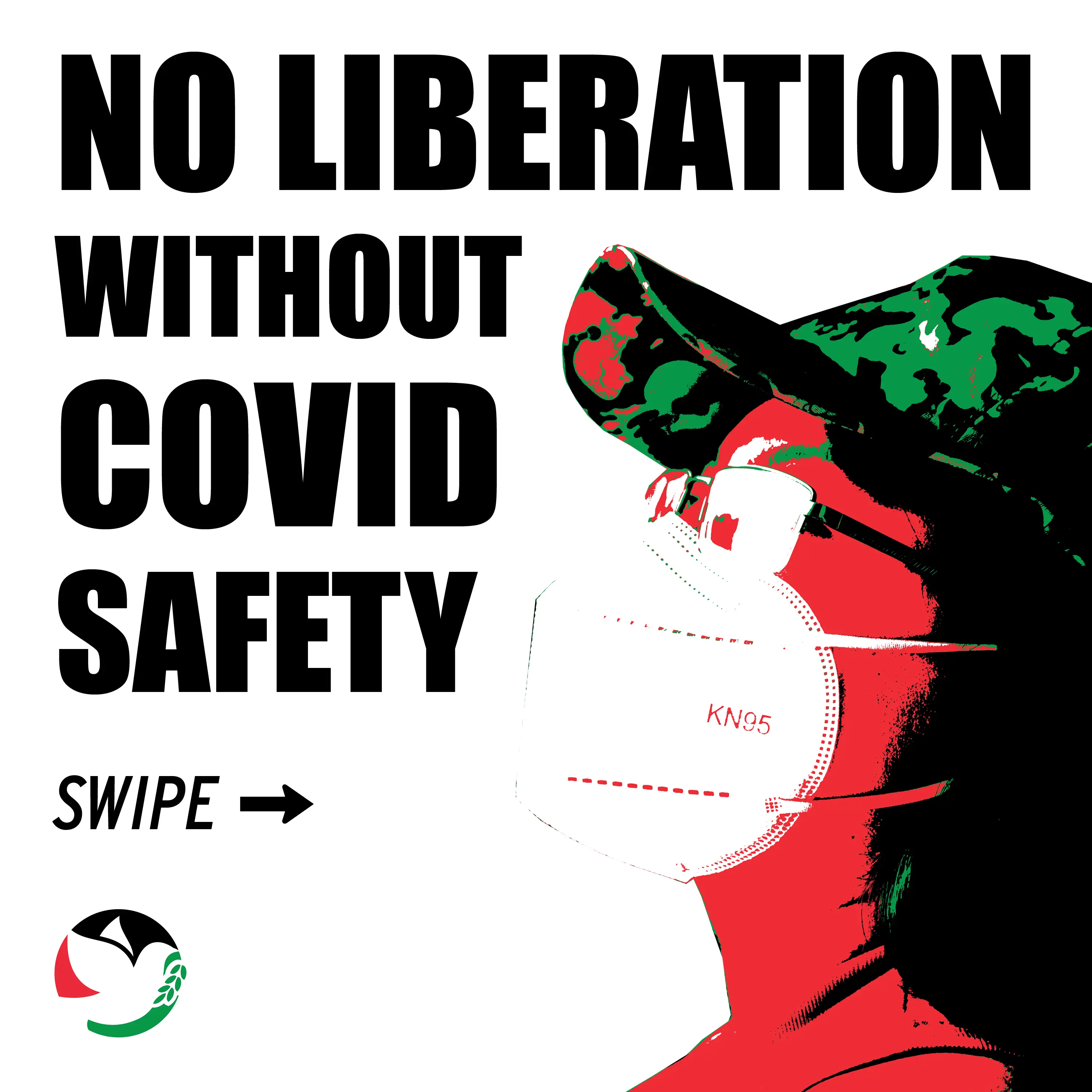 First slide of an Instagram deck on Covid Safety. There's a red, white, green, and black image of a person wearing a hat, 
                            glasses, and a kn95 mask on the right side. The text on the left reads: 'NO LIBERATION WITHOUT COVID SAFETY' and tells the reader to swipe left. The SJP Iowa City 
                            logo is in the bottom left corner.